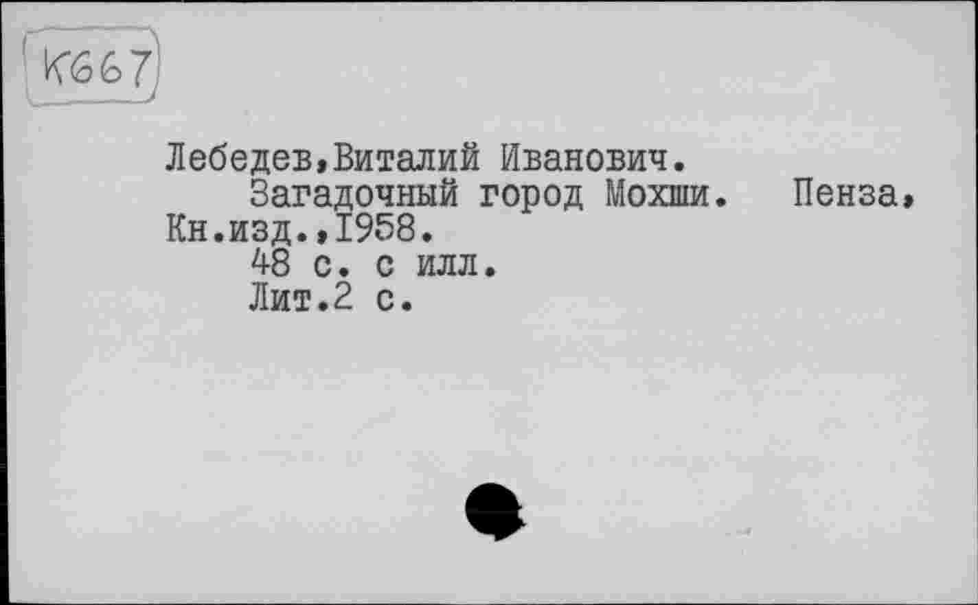 ﻿Лебедев,Виталий Иванович.
Загадочный город Мохши. Кн.изд.,1958.
48 с. с илл.
Лит.2 с.
Пенза,